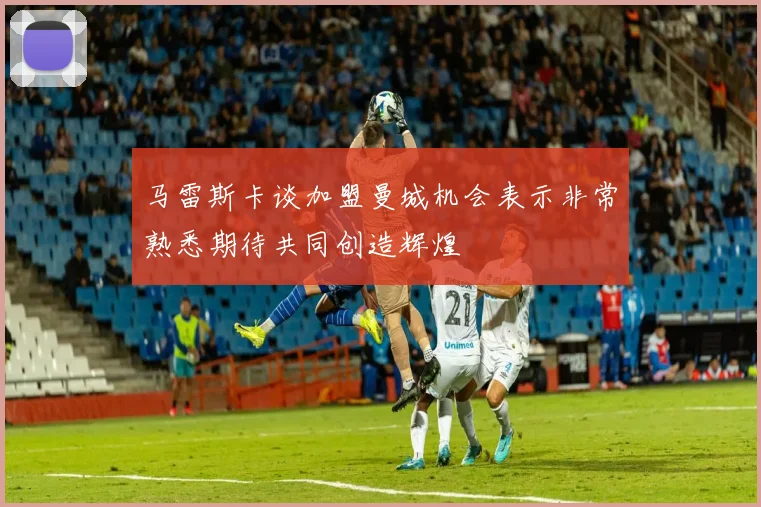 马雷斯卡谈加盟曼城机会表示非常熟悉期待共同创造辉煌