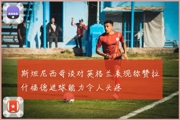 斯坦尼西奇谈对英格兰表现称赞拉什福德进球能力令人头疼