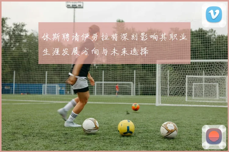 休斯聘请伊劳拉将深刻影响其职业生涯发展方向与未来选择