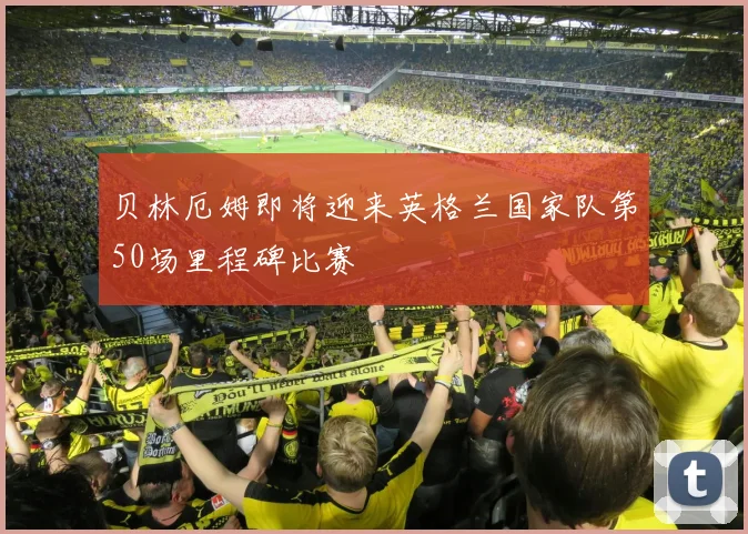 贝林厄姆即将迎来英格兰国家队第50场里程碑比赛