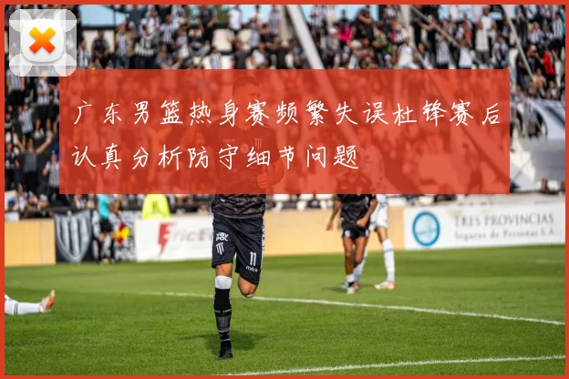 广东男篮热身赛频繁失误杜锋赛后认真分析防守细节问题