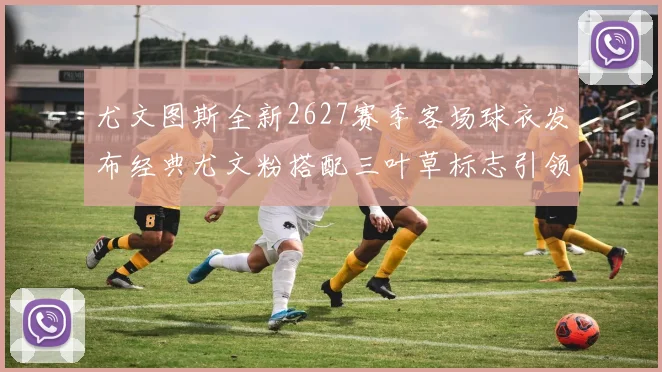 尤文图斯全新2627赛季客场球衣发布经典尤文粉搭配三叶草标志引领时尚潮流