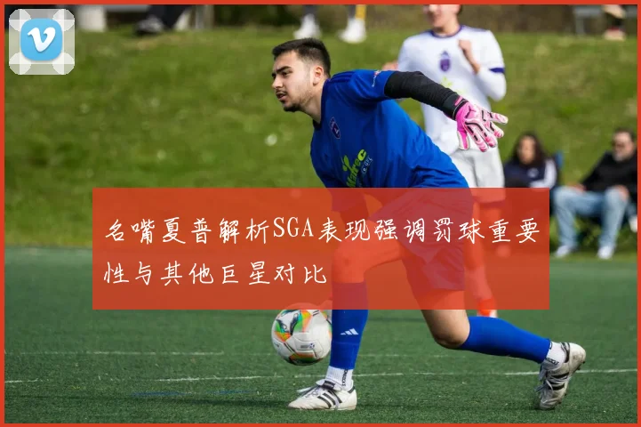 名嘴夏普解析SGA表现强调罚球重要性与其他巨星对比