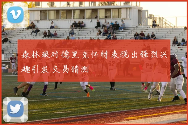 森林狼对德里克怀特表现出强烈兴趣引发交易猜测