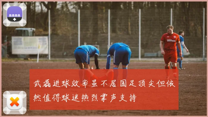 武磊进球效率虽不居国足顶尖但依然值得球迷热烈掌声支持