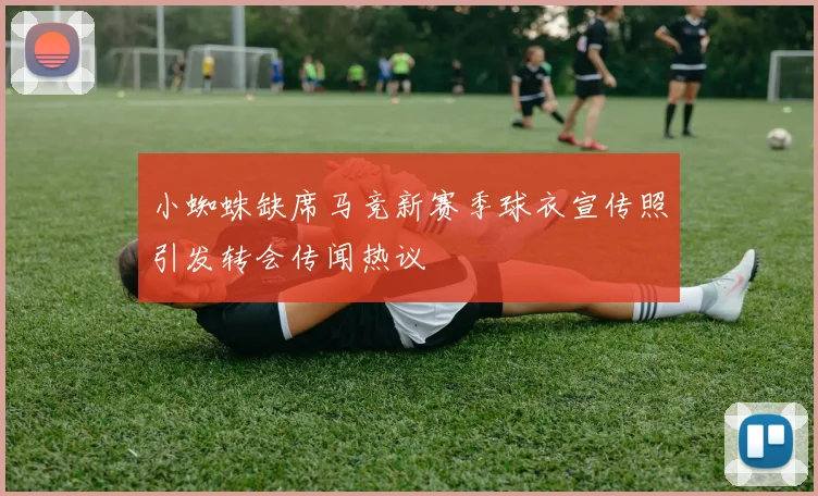 小蜘蛛缺席马竞新赛季球衣宣传照引发转会传闻热议