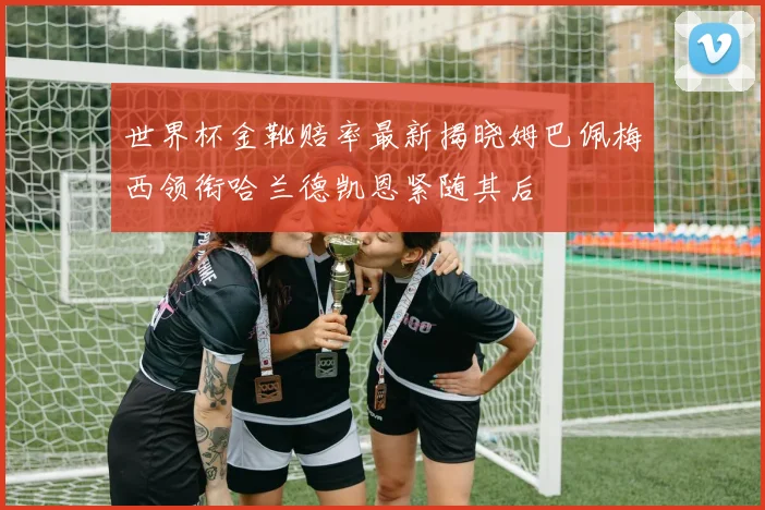世界杯金靴赔率最新揭晓姆巴佩梅西领衔哈兰德凯恩紧随其后