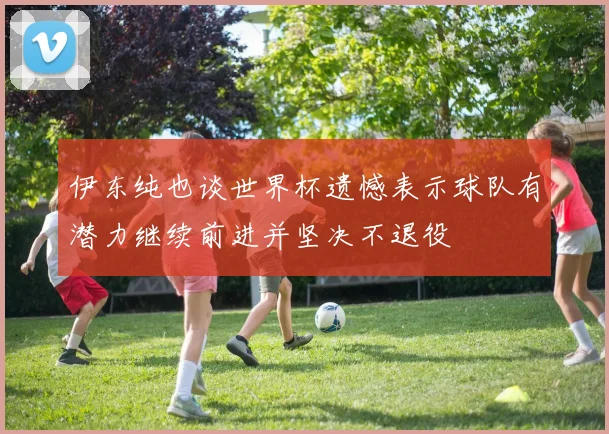 伊东纯也谈世界杯遗憾表示球队有潜力继续前进并坚决不退役